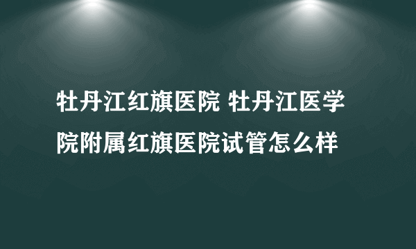 牡丹江红旗医院 牡丹江医学院附属红旗医院试管怎么样