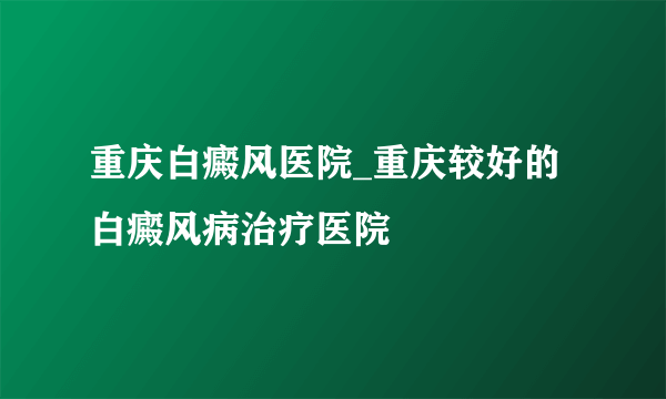 重庆白癜风医院_重庆较好的白癜风病治疗医院