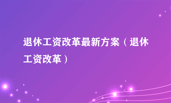 退休工资改革最新方案（退休工资改革）