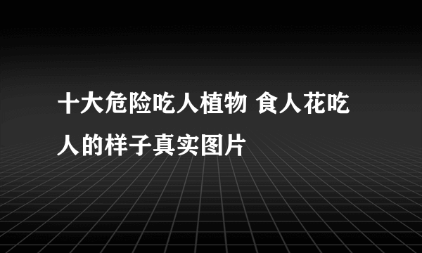 十大危险吃人植物 食人花吃人的样子真实图片