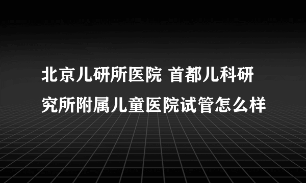 北京儿研所医院 首都儿科研究所附属儿童医院试管怎么样