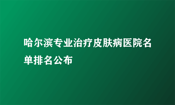 哈尔滨专业治疗皮肤病医院名单排名公布