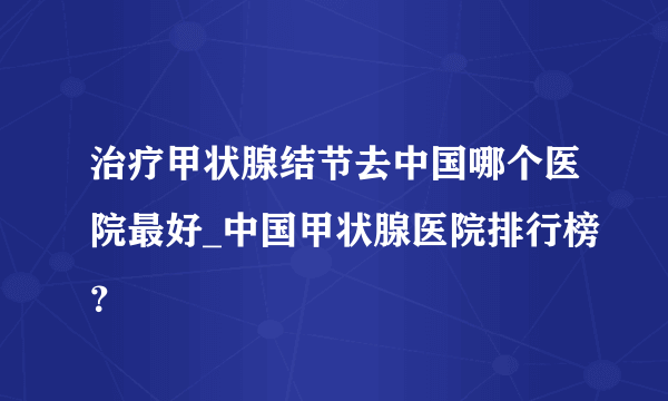 治疗甲状腺结节去中国哪个医院最好_中国甲状腺医院排行榜？