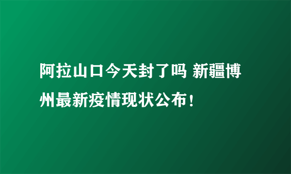 阿拉山口今天封了吗 新疆博州最新疫情现状公布！