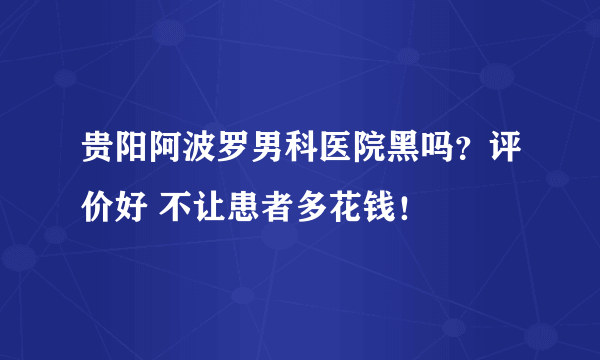 贵阳阿波罗男科医院黑吗？评价好 不让患者多花钱！