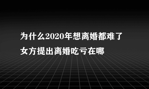 为什么2020年想离婚都难了  女方提出离婚吃亏在哪