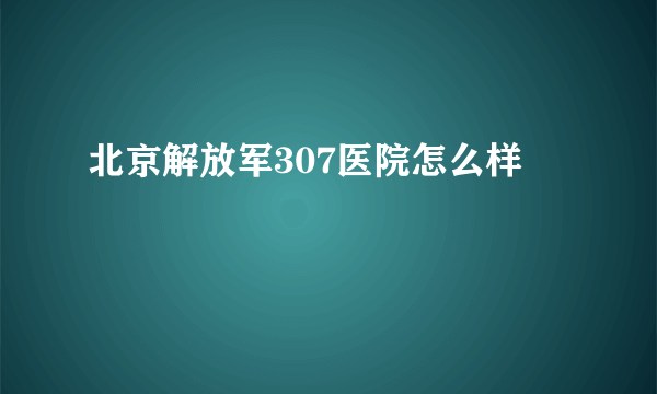 北京解放军307医院怎么样