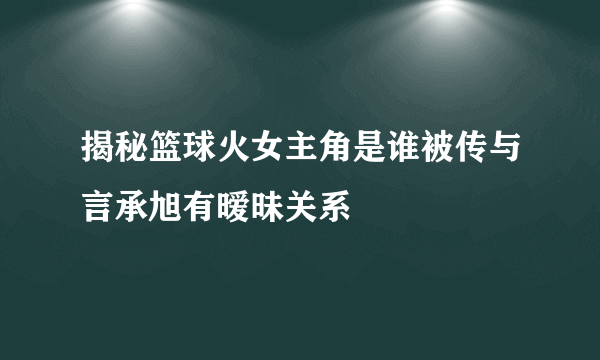 揭秘篮球火女主角是谁被传与言承旭有暧昧关系