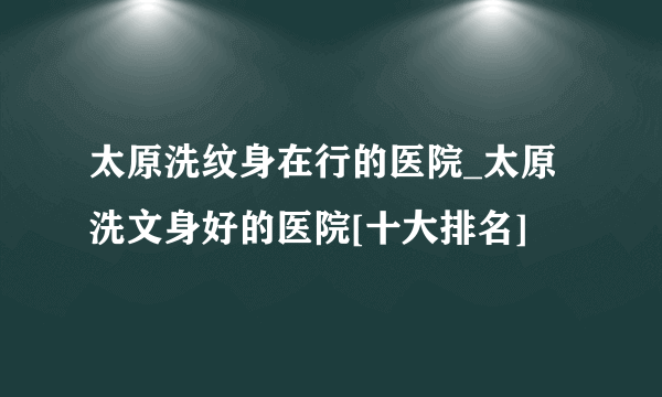 太原洗纹身在行的医院_太原洗文身好的医院[十大排名]