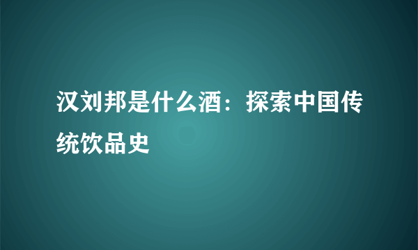 汉刘邦是什么酒：探索中国传统饮品史