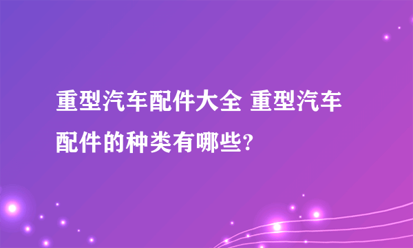 重型汽车配件大全 重型汽车配件的种类有哪些?