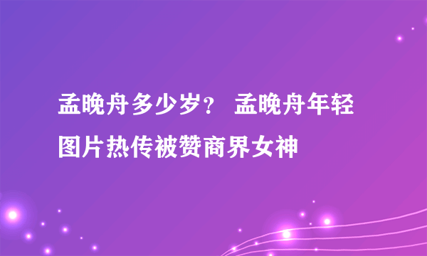 孟晚舟多少岁？ 孟晚舟年轻图片热传被赞商界女神