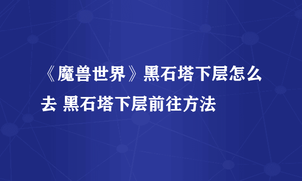 《魔兽世界》黑石塔下层怎么去 黑石塔下层前往方法