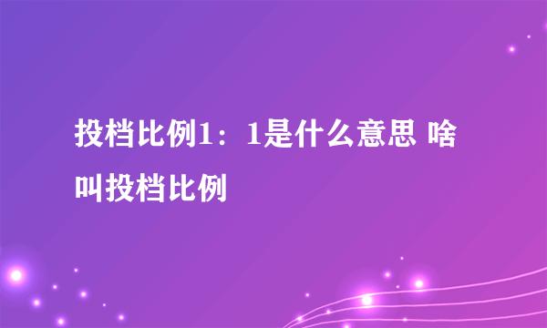 投档比例1：1是什么意思 啥叫投档比例