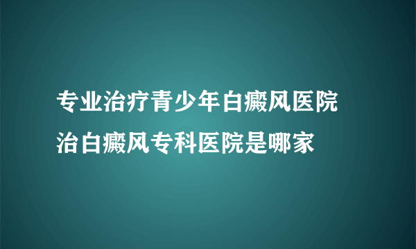 专业治疗青少年白癜风医院 治白癜风专科医院是哪家