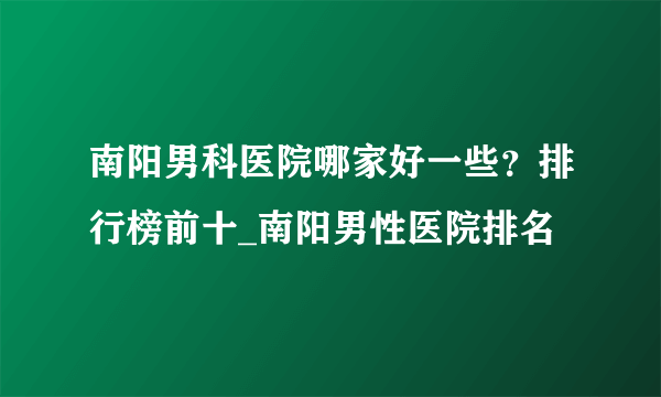 南阳男科医院哪家好一些？排行榜前十_南阳男性医院排名