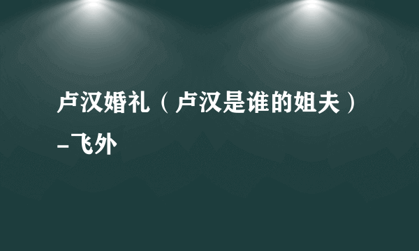 卢汉婚礼（卢汉是谁的姐夫）-飞外