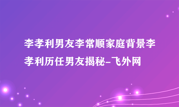 李孝利男友李常顺家庭背景李孝利历任男友揭秘-飞外网