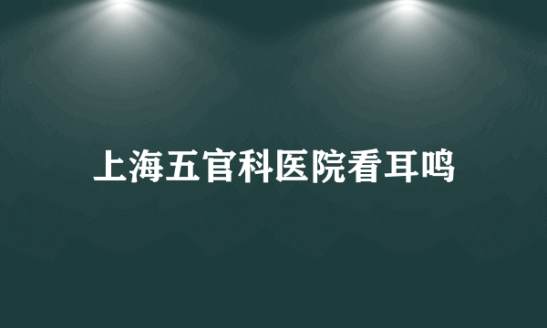 上海五官科医院看耳鸣