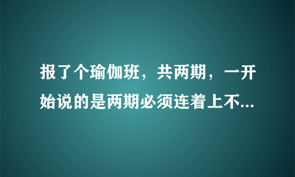 报了个瑜伽班，共两期，一开始说的是两期必须连着上不能请假不能延期，后来瑜伽班因为别人的原因要延期4天导致我的课上不完了，我觉得上六天放五天假在上几天没效果了，我第二期还没上要求退回第二期的钱合理吗