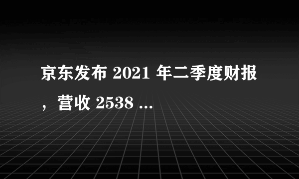 京东发布 2021 年二季度财报，营收 2538 亿元，还有哪些信息值得关注？