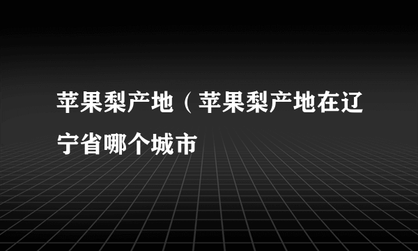 苹果梨产地（苹果梨产地在辽宁省哪个城市