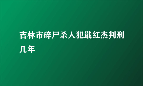 吉林市碎尸杀人犯戢红杰判刑几年