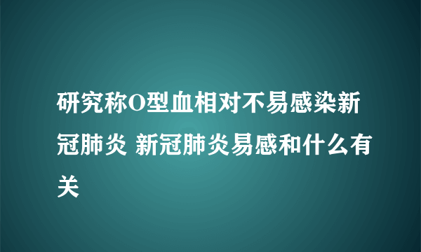 研究称O型血相对不易感染新冠肺炎 新冠肺炎易感和什么有关