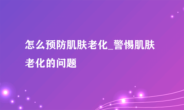 怎么预防肌肤老化_警惕肌肤老化的问题