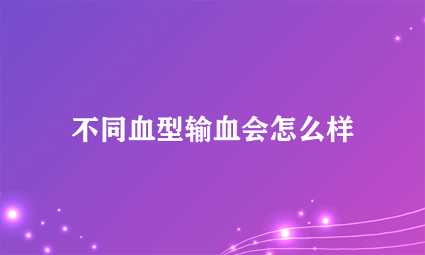 不同血型输血会怎么样