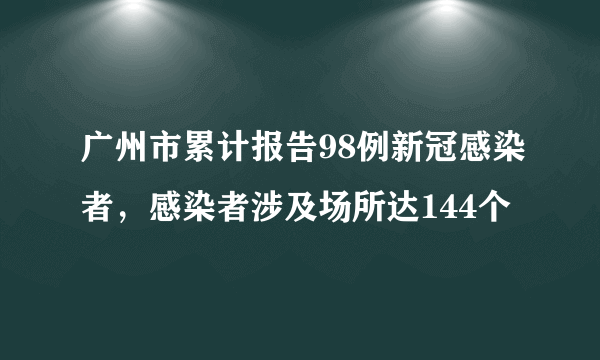 广州市累计报告98例新冠感染者，感染者涉及场所达144个