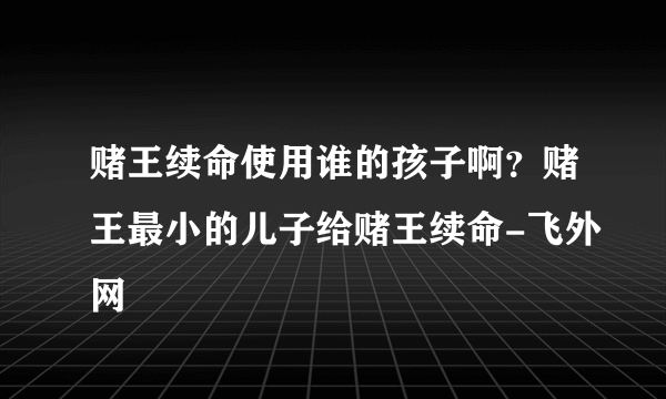 赌王续命使用谁的孩子啊？赌王最小的儿子给赌王续命-飞外网