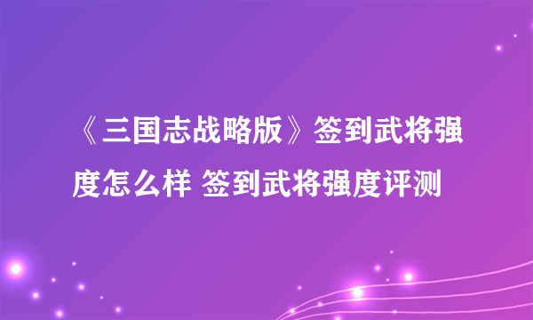 《三国志战略版》签到武将强度怎么样 签到武将强度评测