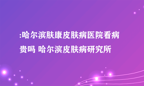 :哈尔滨肤康皮肤病医院看病贵吗 哈尔滨皮肤病研究所