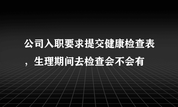 公司入职要求提交健康检查表，生理期间去检查会不会有