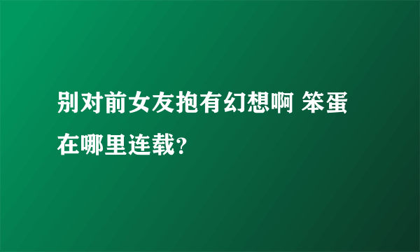 别对前女友抱有幻想啊 笨蛋在哪里连载？