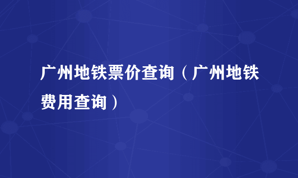 广州地铁票价查询（广州地铁费用查询）