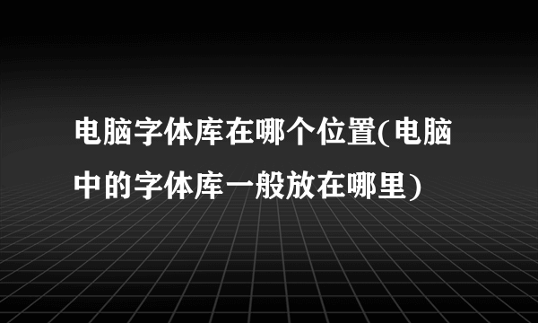 电脑字体库在哪个位置(电脑中的字体库一般放在哪里)