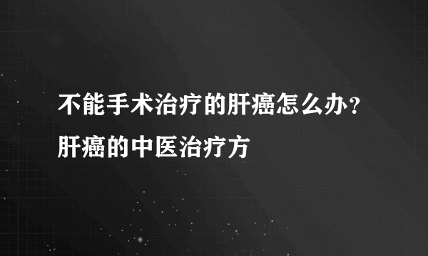 不能手术治疗的肝癌怎么办？肝癌的中医治疗方