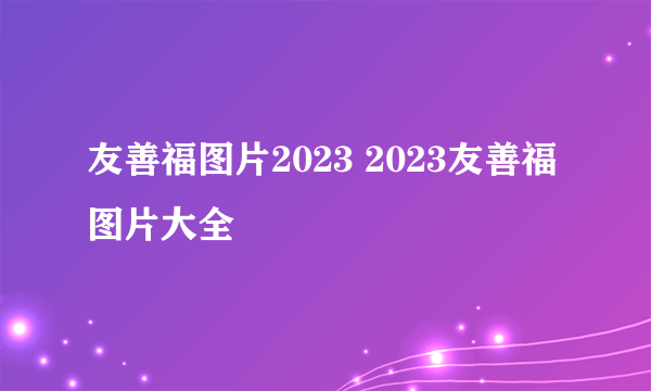 友善福图片2023 2023友善福图片大全