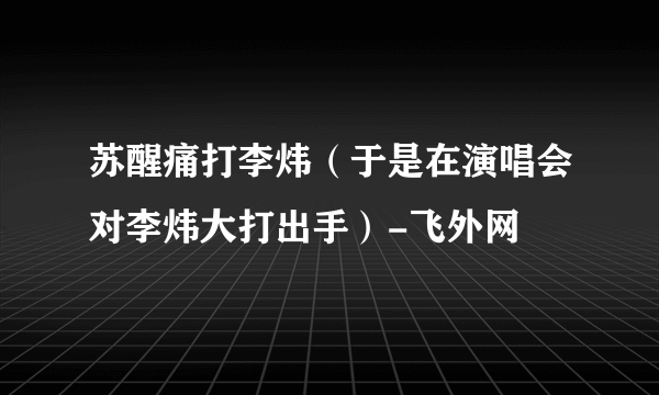 苏醒痛打李炜（于是在演唱会对李炜大打出手）-飞外网