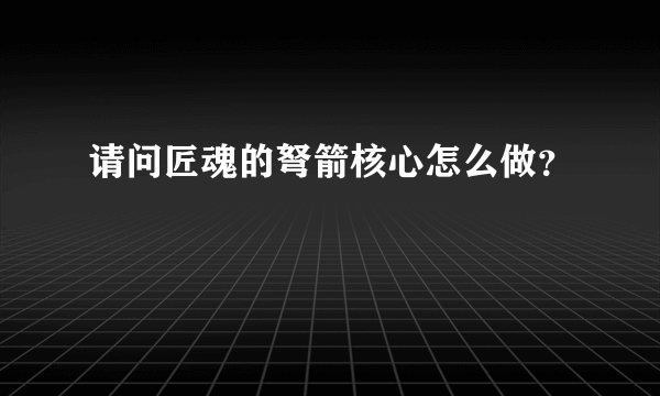 请问匠魂的弩箭核心怎么做？