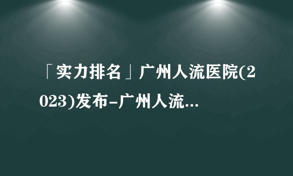 「实力排名」广州人流医院(2023)发布-广州人流医院哪家好