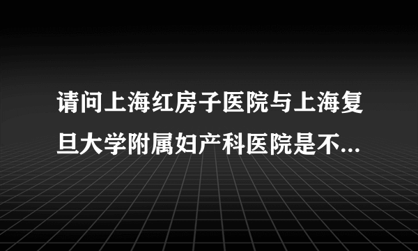 请问上海红房子医院与上海复旦大学附属妇产科医院是不是同一个医院