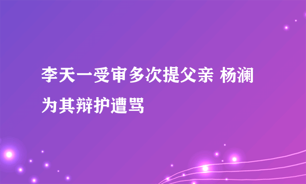 李天一受审多次提父亲 杨澜为其辩护遭骂