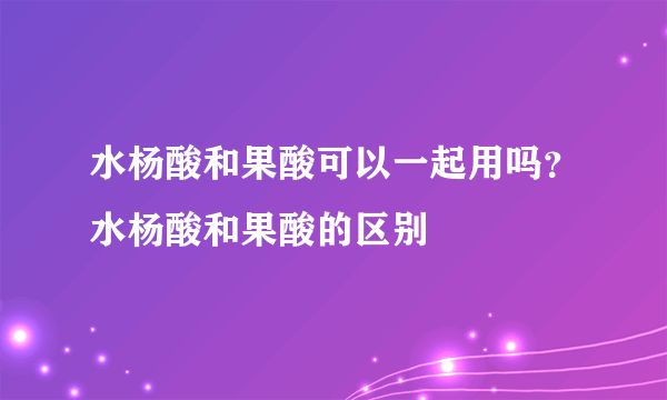 水杨酸和果酸可以一起用吗？水杨酸和果酸的区别