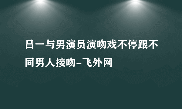 吕一与男演员演吻戏不停跟不同男人接吻-飞外网