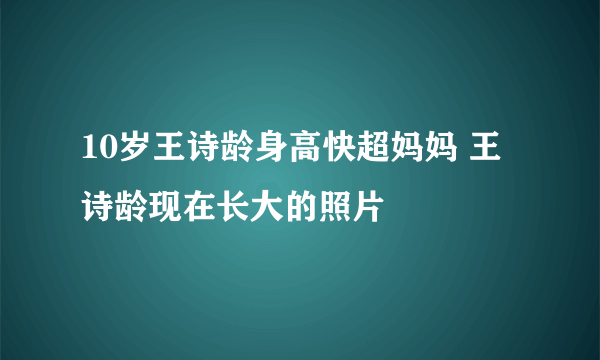 10岁王诗龄身高快超妈妈 王诗龄现在长大的照片