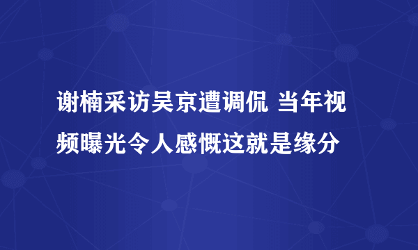 谢楠采访吴京遭调侃 当年视频曝光令人感慨这就是缘分