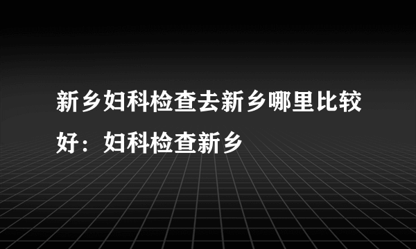 新乡妇科检查去新乡哪里比较好：妇科检查新乡